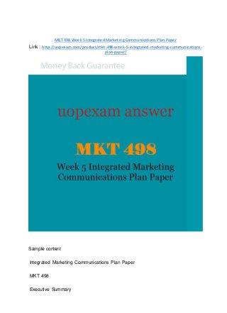 MKT 498 Week 5 Integrated Marketing Communications Plan Paper
Link : http://uopexam.com/product/mkt-498-week-5-integrated-marketing-communications-
plan-paper/
Sample content
Integrated Marketing Communications Plan Paper
MKT 498
Executive Summary
 
