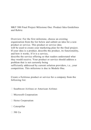 MKT 500 Final Project Milestone One: Product Idea Guidelines
and Rubric
Overview: For the first milestone, choose an existing
organization from the list below and submit an idea for a new
product or service. This product or service idea
will be used to create your marketing plan for the final project.
If your idea is a product, describe the product, its functionality,
and how it works. If it is a service,
describe the service offering so that readers understand what
they would receive. Your product or service should address a
problem that is not currently being
sufficiently addressed by current solution providers, i.e., your
competition. This milestone is due in Module One.
Create a fictitious product or service for a company from the
following list:
 