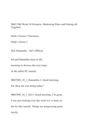 MKT 500 Week 10 Scenario: Marketing Plans and Putting all
Together.
Slide # Scene # Narration
Slide 1 Scene 1
[Ed, Samantha – Ed’s Office]
Ed and Samantha meet in the
morning to discuss the next steps
in the tablet PC launch.
MKT500_10_1_Samantha-1: Good morning,
Ed. How are you doing today?
MKT500_10_1_Ed-1: Good morning, I’m great.
I was just looking over the work we’ve done so
far for this launch. Things are progressing quite
nicely.
 