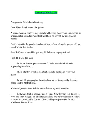 www.snaptutorial.com
Assignment 3: Media Advertising
Due Week 7 and worth 130 points
Assume you are performing your due diligence to develop an advertising
approach for a product you think will best be served by using social
media.
Part I: Identify the product and what form of social media you would use
to advertise this media.
Part II: Create a checklist you would follow to deploy this ad.
Part III: Close the loop
· In bullet format, provide three (3) risks associated with the
approach you selected.
· Then, identify what selling tactic would best align with your
goals.
· In two (2) paragraphs, describe how advertising on the Internet
could lead to profitability.
Your assignment must follow these formatting requirements:
· Be typed, double spaced, using Times New Roman font (size 12),
with one-inch margins on all sides; citations and references must follow
APA or school-specific format. Check with your professor for any
additional instructions.
 