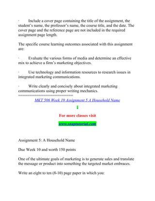 · Include a cover page containing the title of the assignment, the
student’s name, the professor’s name, the course title, and the date. The
cover page and the reference page are not included in the required
assignment page length.
The specific course learning outcomes associated with this assignment
are:
· Evaluate the various forms of media and determine an effective
mix to achieve a firm’s marketing objectives.
· Use technology and information resources to research issues in
integrated marketing communications.
· Write clearly and concisely about integrated marketing
communications using proper writing mechanics.
========================
MKT 506 Week 10 Assignment 5 A Household Name
For more classes visit
www.snaptutorial.com
Assignment 5: A Household Name
Due Week 10 and worth 150 points
One of the ultimate goals of marketing is to generate sales and translate
the message or product into something the targeted market embraces.
Write an eight to ten (8-10) page paper in which you:
 