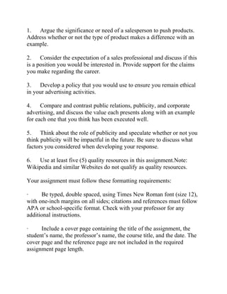 1. Argue the significance or need of a salesperson to push products.
Address whether or not the type of product makes a difference with an
example.
2. Consider the expectation of a sales professional and discuss if this
is a position you would be interested in. Provide support for the claims
you make regarding the career.
3. Develop a policy that you would use to ensure you remain ethical
in your advertising activities.
4. Compare and contrast public relations, publicity, and corporate
advertising, and discuss the value each presents along with an example
for each one that you think has been executed well.
5. Think about the role of publicity and speculate whether or not you
think publicity will be impactful in the future. Be sure to discuss what
factors you considered when developing your response.
6. Use at least five (5) quality resources in this assignment.Note:
Wikipedia and similar Websites do not qualify as quality resources.
Your assignment must follow these formatting requirements:
· Be typed, double spaced, using Times New Roman font (size 12),
with one-inch margins on all sides; citations and references must follow
APA or school-specific format. Check with your professor for any
additional instructions.
· Include a cover page containing the title of the assignment, the
student’s name, the professor’s name, the course title, and the date. The
cover page and the reference page are not included in the required
assignment page length.
 