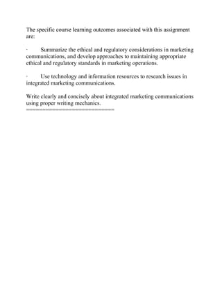 The specific course learning outcomes associated with this assignment
are:
· Summarize the ethical and regulatory considerations in marketing
communications, and develop approaches to maintaining appropriate
ethical and regulatory standards in marketing operations.
· Use technology and information resources to research issues in
integrated marketing communications.
Write clearly and concisely about integrated marketing communications
using proper writing mechanics.
===========================
 