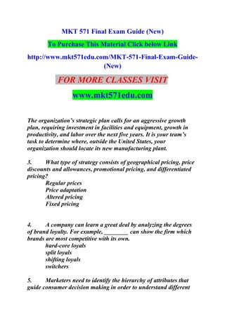 MKT 571 Final Exam Guide (New)
To Purchase This Material Click below Link
http://www.mkt571edu.com/MKT-571-Final-Exam-Guide-
(New)
FOR MORE CLASSES VISIT
www.mkt571edu.com
The organization’s strategic plan calls for an aggressive growth
plan, requiring investment in facilities and equipment, growth in
productivity, and labor over the next five years. It is your team’s
task to determine where, outside the United States, your
organization should locate its new manufacturing plant.
3. What type of strategy consists of geographical pricing, price
discounts and allowances, promotional pricing, and differentiated
pricing?
Regular prices
Price adaptation
Altered pricing
Fixed pricing
4. A company can learn a great deal by analyzing the degrees
of brand loyalty. For example, ________ can show the firm which
brands are most competitive with its own.
hard-core loyals
split loyals
shifting loyals
switchers
5. Marketers need to identify the hierarchy of attributes that
guide consumer decision making in order to understand different
 