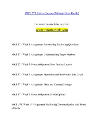 MKT 571 Entire Course (Without Final Guide)
For more course tutorials visit
www.tutorialrank.com
MKT 571 Week 1 Assignment Researching Marketing Questions
MKT 571 Week 2 Assignment Understanding Target Markets
MKT 571 Week 3 Team Assignment New Product Launch
MKT 571 Week 3 Assignment Promotion and the Product Life Cycle
MKT 571 Week 4 Assignment Price and Channel Strategy
MKT 571 Week 5 Team Assignment Media Options
MKT 571 Week 5 Assignment Marketing Communication and Brand
Strategy
 