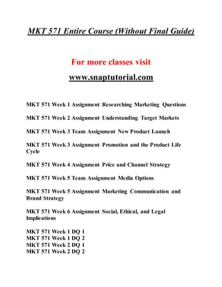 MKT 571 Entire Course (Without Final Guide)
For more classes visit
www.snaptutorial.com
MKT 571 Week 1 Assignment Researching Marketing Questions
MKT 571 Week 2 Assignment Understanding Target Markets
MKT 571 Week 3 Team Assignment New Product Launch
MKT 571 Week 3 Assignment Promotion and the Product Life
Cycle
MKT 571 Week 4 Assignment Price and Channel Strategy
MKT 571 Week 5 Team Assignment Media Options
MKT 571 Week 5 Assignment Marketing Communication and
Brand Strategy
MKT 571 Week 6 Assignment Social, Ethical, and Legal
Implications
MKT 571 Week 1 DQ 1
MKT 571 Week 1 DQ 2
MKT 571 Week 2 DQ 1
MKT 571 Week 2 DQ 2
 