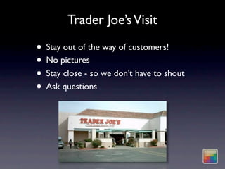 Trader Joe’s Visit

• Stay out of the way of customers!
• No pictures
• Stay close - so we don’t have to shout
• Ask questions
 