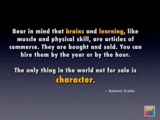 Bear in mind that brains and learning, like
  muscle and physical skill, are articles of
commerce. They are bought and sold. You can
   hire them by the year or by the hour.

 The only thing in the world not for sale is
               character .
                                – Antonin Scalia
 