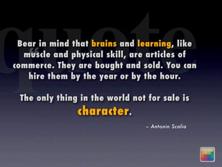 quote
 Bear in mind that brains and learning, like
   “
  muscle and physical skill, are articles of
commerce. They are bought and sold. You can
   hire them by the year or by the hour.

 The only thing in the world not for sale is
               character .
                                – Antonin Scalia
 
