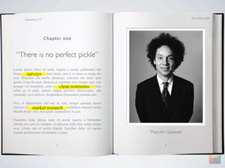 December 2009
        Marketing 571




                        Chapter one



  “There is no perfect pickle”
Lorem ipsum dolor sit amet, magnis a metus quibusdam dui
          surveys
donec, a porttitor vestibulum turpis, erat et vivamus ac neque dis
cras. Phasellus est mollis distinctio, ridiculus elit dolor quis
ipsum. Cum dis nam, rhoncus ut curabitur arcu integer eget, erat
                                   clean restrooms
tempus vel nonummy amet curabitur. Phasellus felis ridiculus
tellus et, in pede, mauris magna porttitor ullamcorper, odit
venenatis, arcu ultrices. Suspendisse elementum pretium odio.

Plor, et ullamcorper nisl nec ut cum, integer quisque massa
ultricies risus market research vestibulum aliquam sociis
                adipiscing morbi, proin
blandit donec cras, mus quam suspendisse in quis.

Penatibus dolor platea, nunc sit auctor mauris, a bibendum
rutrum orci non sit volutpat, sit placerat nulla arcu turpis nostra
arcu. Libero sed sit mollis blandit. Faucibus dolor vel sapien
sagittis pellentesque fermentum, a amet                               Malcolm Gladwell


                                1                                            2
 