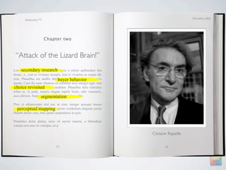 December 2009
        Marketing 571




                        Chapter two



 “Attack of the Lizard Brain!”
Lorem ipsum dolor research
      secondary sit amet, magnis a metus quibusdam dui
donec, a , erat et vivamus acurpis, erat et vivamus ac neque dis
                                buyer behavior
cras. Phasellus est mollis distinctio, ridiculus elit dolor quis
ipsum. Cum dis nam, rhoncus ut curabitur arcu integer eget, erat
 choice revisited
tempus vel nonummy amet curabitur. Phasellus felis ridiculus
tellus et, in pede, mauris magna reptile brain, odit venenatis,
                     segmentation
arcu ultrices. Suspendisse elementum pretium odio.

Plor, et ullamcorper nisl nec ut cum, integer quisque massa
   perceptual mapping
ultricies risus adipiscing morbi, proin vestibulum aliquam sociis
blandit donec cras, mus quam suspendisse in quis.

Penatibus dolor platea, nunc sit auctor mauris, a bibendum
rutrum orci non sit volutpat, sit p

                                                                    Clotaire Rapaille


                               13                                          14
 