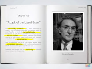 December 2009
        Marketing 571




                        Chapter two



 “Attack of the Lizard Brain!”
Lorem ipsum dolor research
      secondary sit amet, magnis a metus quibusdam dui
donec, a , erat et vivamus acurpis, erat et vivamus ac neque dis
                                buyer behavior
cras. Phasellus est mollis distinctio, ridiculus elit dolor quis
ipsum. Cum dis nam, rhoncus ut curabitur arcu integer eget, erat
 choice revisited
tempus vel nonummy amet curabitur. Phasellus felis ridiculus
tellus et, in pede, mauris magna reptile brain, odit venenatis,
                     segmentation
arcu ultrices. Suspendisse elementum pretium odio.

Plor, et ullamcorper nisl nec ut cum, integer quisque massa
   perceptual mapping
ultricies risus adipiscing morbi, proin vestibulum aliquam sociis
blandit donec cras, mus quam suspendisse in quis.

                                    branding
Penatibus dolor platea, nunc sit auctor mauris, a bibendum
rutrum orci non sit volutpat, sit p

                                                                    Clotaire Rapaille


                               13                                          14
 