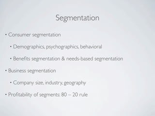 Segmentation
• Consumer       segmentation

  • Demographics, psychographics, behavioral

  • Beneﬁts   segmentation & needs-based segmentation

• Business   segmentation

  • Company       size, industry, geography

• Proﬁtability   of segments: 80 – 20 rule
 