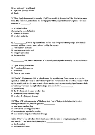 B. low-end, entry level brand
C. high-end, prestige brand
D. flanker

7) When Apple introduced its popular iPod Nano model, it dropped its Mini iPod at the same
time. The Mini was, at the time, the most popular MP3 player in the marketplace. This is an
example of __________.

A. brand extension
B. preemptive cannibalization
C. a brand shake-out
D. product maturity


8) A ___________ is when a parent brand is used on a new product targeting a new market
segment within a category currently served by the parent.
A. joint-venture co-brand
B. same company co-brand
C. category extension
D. line extension

9) ___________ are formal statements of expected product performance by the manufacturer.

A. Open pricing statements
B. Promotional statements
C. Warranties
D. General guarantees

10) Mazda’s Miata convertible originally drew the most interest from women between the
ages of 35 and 55. In order to interest more potential customers in the roadster, Mazda beefed
up the model with heavier shocks and a faster engine, and then emphasized performance in its
advertising. This is an example of creating a new product by ____________.
A. repositioning
B. the development of a new product line
C. market diversification strategy
D. product development strategy

11) When SAP software added a Windows-style “back” button to its industrial invoice
management software, the new product ___________.
A. used a new product line
B. added to an existing product line
C. improved upon an existing product
D. used a marketing diversification strategy

12) In 2003, Toyota introduced its Scion brand with the aim of bringing younger buyers into
the “family.” This was a classic example of _________________.
A. line featuring
B. line cannibalization
 