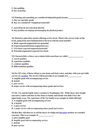 C. line padding
D. line stretching


13) Painting and consulting are considered industrial goods because ______________.
A. they are specialty goods
B. they are considered “component materials"

C. most firms do not seek them directly
D. they facilitate developing and managing the finished product


14) Marketers plan their market offerings at five levels. What is the correct order of the
levels, going from most fundamental to the level with the most benefits?
A. Basic-expected-augmented-core-potential
B. Expected-potential-basic-augmented-core
C. Core-basic-expected-augmented-potential
D. Potential-augmented-expected-core-basic

15) Characteristics a buyer can evaluate before purchase are called _______________.
A. search qualities
B. experience qualities
C. credence qualities
D. differentiation qualities


16) For $15 a day, Chlena will go to your home and feed, water, and play with your pet while
you are on vacation. The service Chlena provides is an example of a _____________.
A. tangible good with accompanying service
B. hybrid
C. pure service
D. major service with accompanying minor goods and services


17) Mr. Tse and his family took a vacation to Washington, D.C. While there, they bought
souvenirs; t-shirts and hats to take home to family and friends who didn’t have the
opportunity to go. The experience of the Tse family is an example of which offering?
A. A tangible good with accompanying services
B. A hybrid
C. A pure service
D. A major service with accompanying minor goods and services

18) Best Buy will often try to sell the buyer of a high-end television monitor an extended
warranty. This is an example of _______________.
A. pure tangible good
B. tangible good with accompanying services
C. hybrid
D. pure service
 