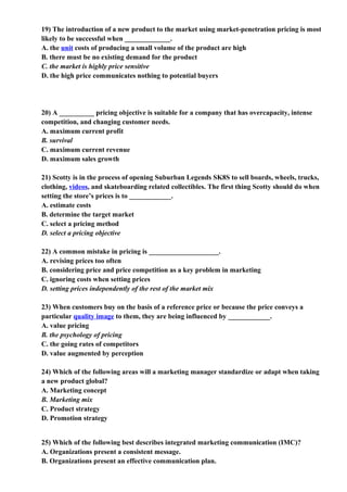 19) The introduction of a new product to the market using market-penetration pricing is most
likely to be successful when _____________.
A. the unit costs of producing a small volume of the product are high
B. there must be no existing demand for the product
C. the market is highly price sensitive
D. the high price communicates nothing to potential buyers




20) A __________ pricing objective is suitable for a company that has overcapacity, intense
competition, and changing customer needs.
A. maximum current profit
B. survival
C. maximum current revenue
D. maximum sales growth

21) Scotty is in the process of opening Suburban Legends SK8S to sell boards, wheels, trucks,
clothing, videos, and skateboarding related collectibles. The first thing Scotty should do when
setting the store’s prices is to ____________.
A. estimate costs
B. determine the target market
C. select a pricing method
D. select a pricing objective

22) A common mistake in pricing is ____________________.
A. revising prices too often
B. considering price and price competition as a key problem in marketing
C. ignoring costs when setting prices
D. setting prices independently of the rest of the market mix

23) When customers buy on the basis of a reference price or because the price conveys a
particular quality image to them, they are being influenced by ____________.
A. value pricing
B. the psychology of pricing
C. the going rates of competitors
D. value augmented by perception

24) Which of the following areas will a marketing manager standardize or adapt when taking
a new product global?
A. Marketing concept
B. Marketing mix
C. Product strategy
D. Promotion strategy


25) Which of the following best describes integrated marketing communication (IMC)?
A. Organizations present a consistent message.
B. Organizations present an effective communication plan.
 
