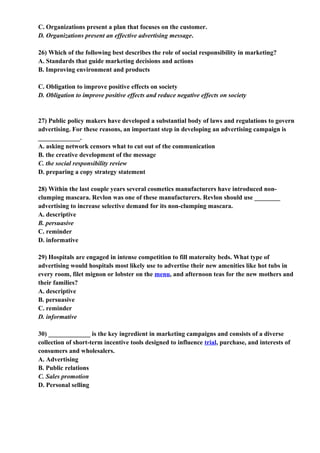 C. Organizations present a plan that focuses on the customer.
D. Organizations present an effective advertising message.

26) Which of the following best describes the role of social responsibility in marketing?
A. Standards that guide marketing decisions and actions
B. Improving environment and products

C. Obligation to improve positive effects on society
D. Obligation to improve positive effects and reduce negative effects on society


27) Public policy makers have developed a substantial body of laws and regulations to govern
advertising. For these reasons, an important step in developing an advertising campaign is
_____________.
A. asking network censors what to cut out of the communication
B. the creative development of the message
C. the social responsibility review
D. preparing a copy strategy statement

28) Within the last couple years several cosmetics manufacturers have introduced non-
clumping mascara. Revlon was one of these manufacturers. Revlon should use ________
advertising to increase selective demand for its non-clumping mascara.
A. descriptive
B. persuasive
C. reminder
D. informative

29) Hospitals are engaged in intense competition to fill maternity beds. What type of
advertising would hospitals most likely use to advertise their new amenities like hot tubs in
every room, filet mignon or lobster on the menu, and afternoon teas for the new mothers and
their families?
A. descriptive
B. persuasive
C. reminder
D. informative

30) _____________ is the key ingredient in marketing campaigns and consists of a diverse
collection of short-term incentive tools designed to influence trial, purchase, and interests of
consumers and wholesalers.
A. Advertising
B. Public relations
C. Sales promotion
D. Personal selling
 