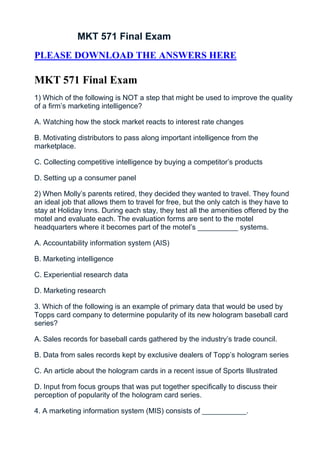 MKT 571 Final Exam
PLEASE DOWNLOAD THE ANSWERS HERE

MKT 571 Final Exam
1) Which of the following is NOT a step that might be used to improve the quality
of a firm’s marketing intelligence?

A. Watching how the stock market reacts to interest rate changes

B. Motivating distributors to pass along important intelligence from the
marketplace.

C. Collecting competitive intelligence by buying a competitor’s products

D. Setting up a consumer panel

2) When Molly’s parents retired, they decided they wanted to travel. They found
an ideal job that allows them to travel for free, but the only catch is they have to
stay at Holiday Inns. During each stay, they test all the amenities offered by the
motel and evaluate each. The evaluation forms are sent to the motel
headquarters where it becomes part of the motel’s __________ systems.

A. Accountability information system (AIS)

B. Marketing intelligence

C. Experiential research data

D. Marketing research

3. Which of the following is an example of primary data that would be used by
Topps card company to determine popularity of its new hologram baseball card
series?

A. Sales records for baseball cards gathered by the industry’s trade council.

B. Data from sales records kept by exclusive dealers of Topp’s hologram series

C. An article about the hologram cards in a recent issue of Sports Illustrated

D. Input from focus groups that was put together specifically to discuss their
perception of popularity of the hologram card series.

4. A marketing information system (MIS) consists of ___________.
 