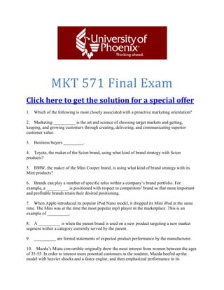 MKT 571 Final Exam
You can get your own complete guide from
http://bit.ly/mkt-571
A + Tutorial Guaranteed
1. Which of the following is most closely associated with a proactive marketing orientation?
A. It represents the “make and sell“philosophy.
B. It is about understanding and meeting customers’ expressed needs.
C. The marketer focuses on the customers’ latent needs.
D. It involves delivering superior value.
2. Marketing __________ is the art and science of choosing target markets and getting, keeping,
and growing customers through creating, delivering, and communicating superior customer
value.
a. internally
b. management
c. segmentation
d. training
e. integration
You can get your own complete guide from
http://bit.ly/mkt-571
3. Business buyers _________.
a. are geographically as diverse as consumers
b. tend to be geographically concentrated with over half of them in seven states
c. are largely concentrated in the southwestern United States
d. tend to be found in smaller communities and rural areas in the Midwest
e. use geographical dispersion to keep shipping costs low
 