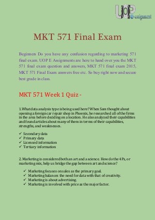 MKT 571 Final Exam
Beginners Do you have any confusion regarding to marketing 571
final exam. UOP E Assignments are here to hand over you the MKT
571 final exam question and answers, MKT 571 final exam 2015,
MKT 571 Final Exam answers free etc. So buy right now and secure
best grade in class.
MKT 571 Week 1 Quiz -
1.Whatdata analysis typeis being used here? When Sam thought about
openinga foreign car repair shop in Phoenix, he researched all of the firms
in the area before decidingon a location. He also analyzed their capabilities
and found articles about many of them in terms of their capabilities,
strengths, and weaknesses.
 Secondary data
 Primary data
 Licensed information
 Tertiary information
2. Marketing is considered both an art and a science. How do the 4Ps, or
marketing mix, help us bridge the gap between art and science?
 Marketingfocuses on sales as the primary goal.
 Marketingbalances the need for data with that of creativity.
 Marketingis about advertising.
 Marketingis involved withprice as the major factor.
 
