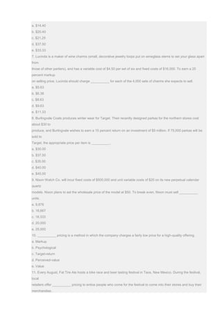 a. $14.40
b. $20.40
c. $21.25
d. $37.50
e. $33.33
7. Lucinda is a maker of wine charms (small, decorative jewelry loops put on wineglass stems to set your glass apart
from
those of other partiers), and has a variable cost of $4.50 per set of six and fixed costs of $16,000. To earn a 25
percent markup
on selling price, Lucinda should charge __________ for each of the 4,000 sets of charms she expects to sell.
a. $5.63
b. $6.38
c. $8.63
d. $9.63
e. $11.33
8. Burlingvale Coats produces winter wear for Target. Their recently designed parkas for the northern stores cost
about $30 to
produce, and Burlingvale wishes to earn a 15 percent return on an investment of $5 million. If 75,000 parkas will be
sold to
Target, the appropriate price per item is __________.
a. $30.00
b. $37.50
c. $35.00
d. $40.00
e. $45.00
9. Nixon Watch Co. will incur fixed costs of $500,000 and unit variable costs of $20 on its new perpetual calendar
quartz
models. Nixon plans to set the wholesale price of the model at $50. To break even, Nixon must sell __________
units.
a. 9,876
b. 16,667
c. 18,333
d. 20,000
e. 25,000
10. __________ pricing is a method in which the company charges a fairly low price for a high-quality offering.
a. Markup
b. Psychological
c. Target-return
d. Perceived-value
e. Value
11. Every August, Fat Tire Ale hosts a bike race and beer tasting festival in Taos, New Mexico. During the festival,
local
retailers offer __________ pricing to entice people who come for the festival to come into their stores and buy their
merchandise.
 