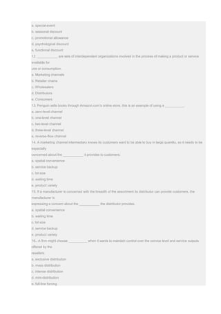 a. special-event
b. seasonal discount
c. promotional allowance
d. psychological discount
e. functional discount
12. ___________ are sets of interdependent organizations involved in the process of making a product or service
available for
use or consumption.
a. Marketing channels
b. Retailer chains
c. Wholesalers
d. Distributors
e. Consumers
13. Penguin sells books through Amazon.com’s online store, this is an example of using a __________.
a. zero-level channel
b. one-level channel
c. two-level channel
d. three-level channel
e. reverse-flow channel
14. A marketing channel intermediary knows its customers want to be able to buy in large quantity, so it needs to be
especially
concerned about the ___________ it provides to customers.
a. spatial convenience
b. service backup
c. lot size
d. waiting time
e. product variety
15. If a manufacturer is concerned with the breadth of the assortment its distributor can provide customers, the
manufacturer is
expressing a concern about the ___________ the distributor provides.
a. spatial convenience
b. waiting time
c. lot size
d. service backup
e. product variety
16.. A firm might choose __________ when it wants to maintain control over the service level and service outputs
offered by the
resellers.
a. exclusive distribution
b. mass distribution
c. intense distribution
d. mini-distribution
e. full-line forcing
 