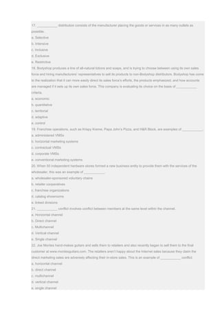 17. ___________ distribution consists of the manufacturer placing the goods or services in as many outlets as
possible.
a. Selective
b. Intensive
c. Inclusive
d. Exclusive
e. Restrictive
18. Bodyshop produces a line of all-natural lotions and soaps, and is trying to choose between using its own sales
force and hiring manufacturers’ representatives to sell its products to non-Bodyshop distributors. Bodyshop has come
to the realization that it can more easily direct its sales force’s efforts, the products emphasized, and how accounts
are managed if it sets up its own sales force. This company is evaluating its choice on the basis of ___________
criteria.
a. economic
b. quantitative
c. territorial
d. adaptive
e. control
19. Franchise operations, such as Krispy Kreme, Papa John’s Pizza, and H&R Block, are examples of ___________.
a. administered VMSs
b. horizontal marketing systems
c. contractual VMSs
d. corporate VMSs
e. conventional marketing systems
20. When 50 independent hardware stores formed a new business entity to provide them with the services of the
wholesaler, this was an example of ___________.
a. wholesaler-sponsored voluntary chains
b. retailer cooperatives
c. franchise organizations
d. catalog showrooms
e. linked divisions
21. ___________ conflict involves conflict between members at the same level within the channel.
a. Horizontal channel
b. Direct channel
c. Multichannel
d. Vertical channel
e. Single channel
22. Joe Montes hand-makes guitars and sells them to retailers and also recently began to sell them to the final
customer at www.montesguitars.com. The retailers aren’t happy about the Internet sales because they claim the
direct marketing sales are adversely affecting their in-store sales. This is an example of ___________ conflict.
a. horizontal channel
b. direct channel
c. multichannel
d. vertical channel
e. single channel
 