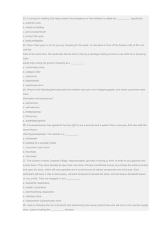 23. A concept in retailing that helps explain the emergence of new retailers is called the __________ hypothesis.
a. retail life cycle
b. wheel-of-retailing
c. service-assortment
d. product life cycle
e. retail profitability
24. When Cyler goes to do his grocery shopping for the week, he also likes to drop off his finished rolls of film and
visit the
bank at the same time. He would also like the idea of having a package-mailing service to use while he is shopping.
Cyler
would enjoy doing his grocery shopping at a __________.
a. combination store
b. category killer
c. superstore
d. hypermarket
e. warehouse store
25. Which of the following best describes the retailers that carry more shopping goods, and where customers need
more
information and assistance?
a. self-service
b. self-selection
c. limited service
d. full service
e. automated service
26. A businesswoman has agreed to buy the right to use a process and a system from a company that also sells the
same thing to
other businesspeople. The woman is a __________.
a. wholesaler
b. member of a voluntary chain
c. corporate chains store
d. franchiser
e. franchisee
27. The citizens of North Cheshire Village, Massachusetts, got tired of having to drive 18 miles to buy gasoline and
sundry items. They have decided to open their own store. All have contributed money to purchase the initial inventory
and open this store, which will carry gasoline and a small amount of related accessories and lubricants. Each
participant will have a vote in store policy, will elect someone to operate the store, and will receive dividends based
on any profits. They are engaged in a(n) __________.
a. consumer cooperative
b. retailer cooperative
c. merchandising cooperative
d. voluntary store
e. independent superspecialty store
28. Josie is choosing the mix of products and determining how many product lines she will carry in her teacher supply
store. Josie is making the __________ decision.
 