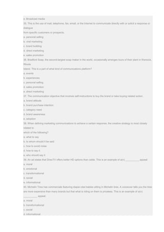 e. Broadcast media
35. This is the use of mail, telephone, fax, email, or the Internet to communicate directly with or solicit a response or
dialogue
from specific customers or prospects.
a. personal selling
b. viral marketing
c. brand building
d. direct marketing
e. sales promotion
36. Bradford Soap, the second-largest soap maker in the world, occasionally arranges tours of their plant in Warwick,
Rhode
Island. This is a part of what kind of communications platform?
a. events
b. experiences
c. personal selling
d. sales promotion
e. direct marketing
37. The communication objective that involves self-instructions to buy the brand or take buying related action.
a. brand attitude
b. brand purchase intention
c. category need
d. brand awareness
e. adoption
38. When defining marketing communications to achieve a certain response, the creative strategy is most closely
related to
which of the following?
a. what to say
b. to whom should it be said
c. how to avoid noise
d. how to say it
e. who should say it
39. An ad states that DirecTV offers better HD options than cable. This is an example of a(n) __________ appeal.
a. moral
b. emotional
c. transformational
d. social
e. informational
40. Michelin Tires has commercials featuring diaper-clad babies sitting in Michelin tires. A voiceover tells you the tires
are more expensive than many brands but that what is riding on them is priceless. This is an example of a(n)
__________ appeal.
a. moral
b. transformational
c. social
d. informational
 