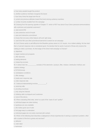 a. how many people bought the product
b. whether audience members recognize the brand
c. how many times the target saw the ad
d. current and previous attitudes toward the brand among audience members
e. number of points recalled from the campaign
48. Drawing from the opening vignette of Chapter 17, which is NOT true about Coca Cola’s personal communications
with customers and potential customers?
a. uses second life
b. uses extensive word-of-mouth
c. uses and interactive commitment
d. knows that not every online feature will work right away
e. used short film and other promotional elements to extend an ad campaign
49. Euli Chaves wants to sell difficult-to-find Brazilian grocery items to U.S. buyers, via a mailed catalog. He has read
that a 2 percent response rate is considered good. He decides that he wants 4 percent of those who receive the
catalog to make a purchase. At what stage of the direct mail campaign is Chaves?
a. objectives
b. target markets and prospects
c. offer elements
d. testing elements
e. measuring success
50. In direct mail, the __________ consists of five elements—product, offer, medium, distribution method, and
creative strategy.
a. R-F-M formula
b. marketplace conditions
c. offer strategy
d. break-even response rate
e. order response rate
51. Outbound telemarketing involves __________?
a. receiving calls
b. providing incentives
c. only using the Internet
d. initiating calls to prospects and customers
e. none of the above.
52. When evaluating Web sites, which is a part of the “ease of use” quality?
a. individual pages are clean looking
b. typefaces are very readable
c. site makes good use of color
d. first page easy to understand
e. individual pages are not overly crammed with content
53. Which of the following best describes a salesperson whose expertise lies in solving a customer’s problem, often
with a system of the firm’s goods and services?
a. deliverer
b. order taker
c. technician
 