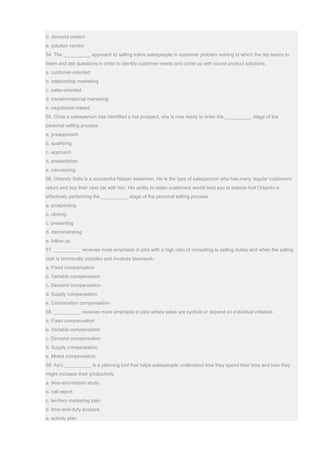 d. demand creator
e. solution vendor
54. The __________ approach to selling trains salespeople in customer problem solving in which the rep learns to
listen and ask questions in order to identify customer needs and come up with sound product solutions.
a. customer-oriented
b. relationship marketing
c. sales-oriented
d. transformational marketing
e. negotiation-based
55. Once a salesperson has identified a hot prospect, she is now ready to enter the __________ stage of the
personal selling process.
a. preapproach
b. qualifying
c. approach
d. presentation
e. canvassing
56. Orlando Solis is a successful Nissan salesman. He is the type of salesperson who has many regular customers
return and buy their next car with him. His ability to retain customers would lead you to believe that Orlando is
effectively performing the __________ stage of the personal selling process.
a. prospecting
b. closing
c. presenting
d. demonstrating
e. follow up
57. __________ receives more emphasis in jobs with a high ratio of nonselling to selling duties and when the selling
task is technically complex and involves teamwork.
a. Fixed compensation
b. Variable compensation
c. Demand compensation
d. Supply compensation
e. Combination compensation
58. __________ receives more emphasis in jobs where sales are cyclical or depend on individual initiative.
a. Fixed compensation
b. Variable compensation
c. Demand compensation
d. Supply compensation
e. Mixed compensation
59. A(n) __________ is a planning tool that helps salespeople understand how they spend their time and how they
might increase their productivity.
a. time-and-motion study
b. call report
c. territory marketing plan
d. time-and-duty analysis
e. activity plan
 
