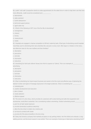 60. Judith “cold calls” prospective clients to make appointments for the sales force in order to help them use their time
more efficiently. Judith would be considered a(n) __________.
a. telemarketer
b. sales assistant
c. inside salesperson
d. technical support person
e. agent sales rep
61. Which of the following is NOT one of the five Ms of advertising?
a. management
b. mission
c. money
d. measurement
e. media
62. Hospitals are engaged in intense competition to fill their maternity beds. What type of advertising would hospitals
most likely use for advertising their new amenities like Jacuzzis in every room, filet mignon or lobster on the menu,
and afternoon teas for the new mothers and their families?
a. descriptive
b. persuasive
c. reminder
d. informative
e. instructive
63. Advertising for Advil pain reliever shows how Advil is superior to Tylenol. This is an example of _____________
advertising.
a. descriptive
b. persuasive
c. reminder
d. informative
e. instructive
64. Zhao is advertising her import-export business and wants to find the most cost-effective way of delivering the
desired number and types of message exposures to his target audiences. Zhao is considering her __________.
a. marketing plan
b. creative development and execution
c. plan of attack
d. media selection
e. effective appeal
65. The owner of a dive shop, which provides its customers with scuba training and sells dive equipment and
accessories, would like to advertise. He is considering outdoor advertising. Outdoor advertising would ___________.
a. give his ad high repeat exposure
b. provide tremendous audience selectivity
c. allow the dive shop to create very creative ads
d. not have to contend with clutter
e. provide all of the above benefits to the dive shop
66. Daisy has formed a company that markets ad space on city parking meters. Her first clients are antacids, a dog-
walking service, and the local museum’s new exhibit. This is an example of what type of alternative advertising form?
 