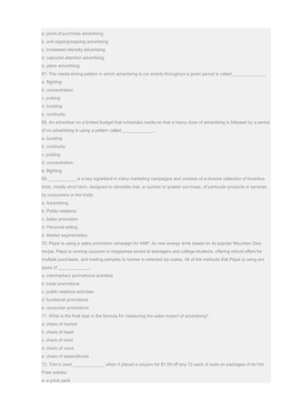 a. point-of-purchase advertising
b. anti-zipping/zapping advertising
c. increased intensity advertising
d. captured attention advertising
e. place advertising
67. The media-timing pattern in which advertising is run evenly throughout a given period is called _____________.
a. flighting
b. concentration
c. pulsing
d. bursting
e. continuity
68. An advertiser on a limited budget that schedules media so that a heavy dose of advertising is followed by a period
of no advertising is using a pattern called _____________.
a. bursting
b. continuity
c. pulsing
d. concentration
e. flighting
69. ___________ is a key ingredient in many marketing campaigns and consists of a diverse collection of incentive
tools, mostly short term, designed to stimulate trial, or quicker or greater purchase, of particular products or services
by consumers or the trade.
a. Advertising
b. Public relations
c. Sales promotion
d. Personal selling
e. Market segmentation
70. Pepsi is using a sales promotion campaign for AMP, its new energy drink based on its popular Mountain Dew
recipe. Pepsi is running coupons in magazines aimed at teenagers and college students, offering refund offers for
multiple purchases, and mailing samples to homes in selected zip codes. All of the methods that Pepsi is using are
types of _____________.
a. intermediary promotional activities
b. trade promotions
c. public relations activities
d. functional promotions
e. consumer promotions
71. What is the final step in the formula for measuring the sales impact of advertising?
a. share of market
b. share of heart
c. share of mind
d. share of voice
e. share of expenditures
72. Tom’s used _____________ when it placed a coupon for $1.00 off any 12-pack of soda on packages of its Hot
Fries snacks.
a. a price pack
 