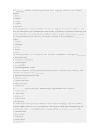 17. ___________ distribution consists of the manufacturer placing the goods or services in as many outlets as
possible.
a. Selective
b. Intensive
c. Inclusive
d. Exclusive
e. Restrictive
18. Bodyshop produces a line of all-natural lotions and soaps, and is trying to choose between using its own sales
force and hiring manufacturers’ representatives to sell its products to non-Bodyshop distributors. Bodyshop has come
to the realization that it can more easily direct its sales force’s efforts, the products emphasized, and how accounts
are managed if it sets up its own sales force. This company is evaluating its choice on the basis of ___________
criteria.
a. economic
b. quantitative
c. territorial
d. adaptive
e. control
19. Franchise operations, such as Krispy Kreme, Papa John’s Pizza, and H&R Block, are examples of ___________.
a. administered VMSs
b. horizontal marketing systems
c. contractual VMSs
d. corporate VMSs
e. conventional marketing systems
20. When 50 independent hardware stores formed a new business entity to provide them with the services of the
wholesaler, this was an example of ___________.
a. wholesaler-sponsored voluntary chains
b. retailer cooperatives
c. franchise organizations
d. catalog showrooms
e. linked divisions
21. ___________ conflict involves conflict between members at the same level within the channel.
a. Horizontal channel
b. Direct channel
c. Multichannel
d. Vertical channel
e. Single channel
22. Joe Montes hand-makes guitars and sells them to retailers and also recently began to sell them to the final
customer at www.montesguitars.com. The retailers aren’t happy about the Internet sales because they claim the
direct marketing sales are adversely affecting their in-store sales. This is an example of ___________ conflict.
a. horizontal channel
b. direct channel
c. multichannel
d. vertical channel
e. single channel
 