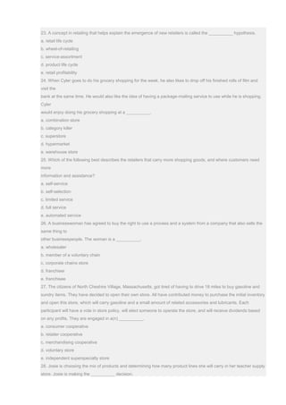 23. A concept in retailing that helps explain the emergence of new retailers is called the __________ hypothesis.
a. retail life cycle
b. wheel-of-retailing
c. service-assortment
d. product life cycle
e. retail profitability
24. When Cyler goes to do his grocery shopping for the week, he also likes to drop off his finished rolls of film and
visit the
bank at the same time. He would also like the idea of having a package-mailing service to use while he is shopping.
Cyler
would enjoy doing his grocery shopping at a __________.
a. combination store
b. category killer
c. superstore
d. hypermarket
e. warehouse store
25. Which of the following best describes the retailers that carry more shopping goods, and where customers need
more
information and assistance?
a. self-service
b. self-selection
c. limited service
d. full service
e. automated service
26. A businesswoman has agreed to buy the right to use a process and a system from a company that also sells the
same thing to
other businesspeople. The woman is a __________.
a. wholesaler
b. member of a voluntary chain
c. corporate chains store
d. franchiser
e. franchisee
27. The citizens of North Cheshire Village, Massachusetts, got tired of having to drive 18 miles to buy gasoline and
sundry items. They have decided to open their own store. All have contributed money to purchase the initial inventory
and open this store, which will carry gasoline and a small amount of related accessories and lubricants. Each
participant will have a vote in store policy, will elect someone to operate the store, and will receive dividends based
on any profits. They are engaged in a(n) __________.
a. consumer cooperative
b. retailer cooperative
c. merchandising cooperative
d. voluntary store
e. independent superspecialty store
28. Josie is choosing the mix of products and determining how many product lines she will carry in her teacher supply
store. Josie is making the __________ decision.
 