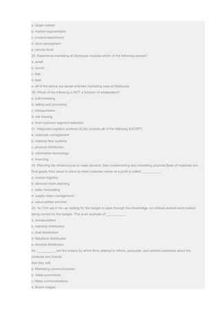 a. target market
b. market segmentation
c. product-assortment
d. store atmosphere
e. service level
29. Experience marketing at Starbucks includes which of the following senses?
a. smell
b. sound
c. feel
d. look
e. all of the above are sense-oriented marketing cues at Starbucks
30. Which of the following is NOT a function of wholesalers?
a. bulk-breaking
b. selling and promoting
c. transportation
d. risk bearing
e. final customer segment selection
31. Integrated logistics systems (ILSs) involves all of the following EXCEPT:
a. materials management
b. material flow systems
c. physical distribution
d. information technology
e. financing
32. Planning the infrastructure to meet demand, then implementing and controlling physical flows of materials and
final goods from place to place to meet customer needs at a profit is called __________.
a. market logistics
b. demand chain planning
c. sales forecasting
d. supply chain management
e. value-added services
33. As Chin sat in his car waiting for the barges to pass through the drawbridge, he noticed several semi-trailers
being carried on the barges. This is an example of __________.
a. encapsulation
b. trainship distribution
c. dual distribution
d. fishyback distribution
e. bimodal distribution
34. __________ are the means by which firms attempt to inform, persuade, and remind customers about the
products and brands
that they sell.
a. Marketing communications
b. Sales promotions
c. Mass communications
d. Brand images
 