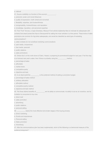 e. rational
41. Source credibility is a function of the source’s __________.
a. personal, social, and moral influences
b. quality of expression—both verbal and nonverbal
c. likeability, expertise, and trustworthiness
d. recognizability, trustworthiness, and reputation
e. knowledge, reputation, and perceived expertise
42. Fred “Ford” Groves, a Cape Girardeau, Missouri Ford vehicle dealership likes to motivate its salespeople with
contests that award prizes like trips to Disneyworld for selling the most vehicles in a time period. These kinds of sales
promotions are common for big-ticket salespeople, and would be classified as what type of marketing
communications?
a. sales contests do not constitute marketing communications
b. paid media, nonpersonal
c. free media, personal
d. public relations
e. sales promotions
43. Ohana Surf, on the north shore of Oahu, Hawaii, is preparing its promotional budget for next year. If its first step
is to forecast next year’s sales, then Ohana is probably using the __________ method.
a. percentage-of-sales
b. affordable
c. market share
d. competitive-parity
e. objective-and-task
44. In an ideal world the __________ is the preferred method of setting a promotion budget.
a. percentage-of-sales method
b. arbitrary allocation
c. affordable method
d. competitive-parity method
e. objective-and-task method
45. The three distinct benefits of __________ are its ability to communicate, its ability to act as an incentive, and its
invitation to consumers to buy now.
a. direct mail
b. sales promotion
c. advertising
d. public relations
e. personal selling
46. __________ is(are) the most effective tool at later stages of the buying process.
a. Direct marketing
b. Events and experiences
c. Personal selling
d. Sales promotion
e. Advertising
47. After the communications plan has been implemented, which of the following is a behavioral measure of the
audience’sresponse?
 