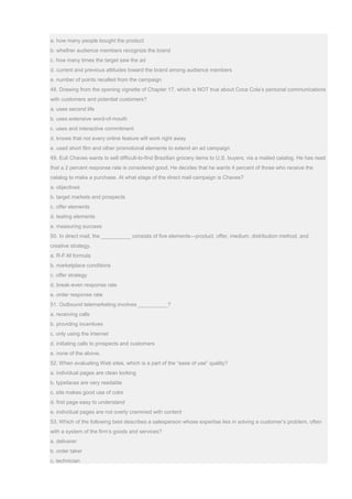 a. how many people bought the product
b. whether audience members recognize the brand
c. how many times the target saw the ad
d. current and previous attitudes toward the brand among audience members
e. number of points recalled from the campaign
48. Drawing from the opening vignette of Chapter 17, which is NOT true about Coca Cola’s personal communications
with customers and potential customers?
a. uses second life
b. uses extensive word-of-mouth
c. uses and interactive commitment
d. knows that not every online feature will work right away
e. used short film and other promotional elements to extend an ad campaign
49. Euli Chaves wants to sell difficult-to-find Brazilian grocery items to U.S. buyers, via a mailed catalog. He has read
that a 2 percent response rate is considered good. He decides that he wants 4 percent of those who receive the
catalog to make a purchase. At what stage of the direct mail campaign is Chaves?
a. objectives
b. target markets and prospects
c. offer elements
d. testing elements
e. measuring success
50. In direct mail, the __________ consists of five elements—product, offer, medium, distribution method, and
creative strategy.
a. R-F-M formula
b. marketplace conditions
c. offer strategy
d. break-even response rate
e. order response rate
51. Outbound telemarketing involves __________?
a. receiving calls
b. providing incentives
c. only using the Internet
d. initiating calls to prospects and customers
e. none of the above.
52. When evaluating Web sites, which is a part of the “ease of use” quality?
a. individual pages are clean looking
b. typefaces are very readable
c. site makes good use of color
d. first page easy to understand
e. individual pages are not overly crammed with content
53. Which of the following best describes a salesperson whose expertise lies in solving a customer’s problem, often
with a system of the firm’s goods and services?
a. deliverer
b. order taker
c. technician
 