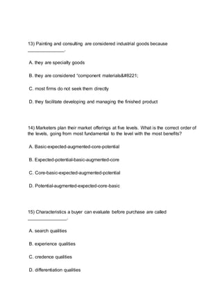 13) Painting and consulting are considered industrial goods because
______________.
A. they are specialty goods
B. they are considered “component materials”
C. most firms do not seek them directly
D. they facilitate developing and managing the finished product
14) Marketers plan their market offerings at five levels. What is the correct order of
the levels, going from most fundamental to the level with the most benefits?
A. Basic-expected-augmented-core-potential
B. Expected-potential-basic-augmented-core
C. Core-basic-expected-augmented-potential
D. Potential-augmented-expected-core-basic
15) Characteristics a buyer can evaluate before purchase are called
_______________.
A. search qualities
B. experience qualities
C. credence qualities
D. differentiation qualities
 