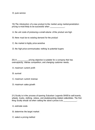 D. pure service
19) The introduction of a new product to the market using market-penetration
pricing is most likely to be successful when _____________.
A. the unit costs of producing a small volume of the product are high
B. there must be no existing demand for the product
C. the market is highly price sensitive
D. the high price communicates nothing to potential buyers
20) A __________ pricing objective is suitable for a company that has
overcapacity, intense competition, and changing customer needs.
A. maximum current profit
B. survival
C. maximum current revenue
D. maximum sales growth
21) Scotty is in the process of opening Suburban Legends SK8S to sell boards,
wheels, trucks, clothing, videos, and skateboarding related collectibles. The first
thing Scotty should do when setting the store’s prices is to ____________.
A. estimate costs
B. determine the target market
C. select a pricing method
 