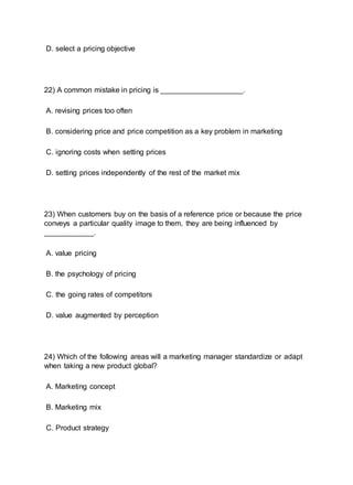 D. select a pricing objective
22) A common mistake in pricing is ____________________.
A. revising prices too often
B. considering price and price competition as a key problem in marketing
C. ignoring costs when setting prices
D. setting prices independently of the rest of the market mix
23) When customers buy on the basis of a reference price or because the price
conveys a particular quality image to them, they are being influenced by
____________.
A. value pricing
B. the psychology of pricing
C. the going rates of competitors
D. value augmented by perception
24) Which of the following areas will a marketing manager standardize or adapt
when taking a new product global?
A. Marketing concept
B. Marketing mix
C. Product strategy
 