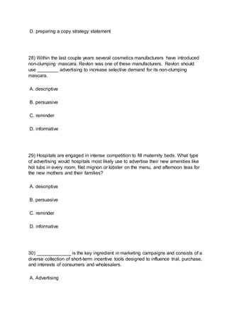 D. preparing a copy strategy statement
28) Within the last couple years several cosmetics manufacturers have introduced
non-clumping mascara. Revlon was one of these manufacturers. Revlon should
use ________ advertising to increase selective demand for its non-clumping
mascara.
A. descriptive
B. persuasive
C. reminder
D. informative
29) Hospitals are engaged in intense competition to fill maternity beds. What type
of advertising would hospitals most likely use to advertise their new amenities like
hot tubs in every room, filet mignon or lobster on the menu, and afternoon teas for
the new mothers and their families?
A. descriptive
B. persuasive
C. reminder
D. informative
30) _____________ is the key ingredient in marketing campaigns and consists of a
diverse collection of short-term incentive tools designed to influence trial, purchase,
and interests of consumers and wholesalers.
A. Advertising
 