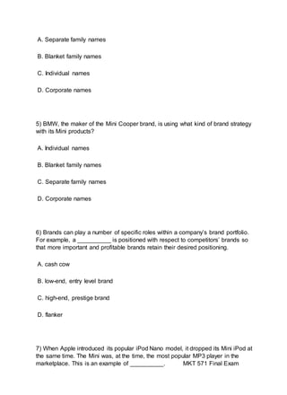 A. Separate family names
B. Blanket family names
C. Individual names
D. Corporate names
5) BMW, the maker of the Mini Cooper brand, is using what kind of brand strategy
with its Mini products?
A. Individual names
B. Blanket family names
C. Separate family names
D. Corporate names
6) Brands can play a number of specific roles within a company’s brand portfolio.
For example, a __________ is positioned with respect to competitors’ brands so
that more important and profitable brands retain their desired positioning.
A. cash cow
B. low-end, entry level brand
C. high-end, prestige brand
D. flanker
7) When Apple introduced its popular iPod Nano model, it dropped its Mini iPod at
the same time. The Mini was, at the time, the most popular MP3 player in the
marketplace. This is an example of __________. MKT 571 Final Exam
 