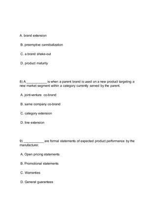 A. brand extension
B. preemptive cannibalization
C. a brand shake-out
D. product maturity
8) A ___________ is when a parent brand is used on a new product targeting a
new market segment within a category currently served by the parent.
A. joint-venture co-brand
B. same company co-brand
C. category extension
D. line extension
9) ___________ are formal statements of expected product performance by the
manufacturer.
A. Open pricing statements
B. Promotional statements
C. Warranties
D. General guarantees
 