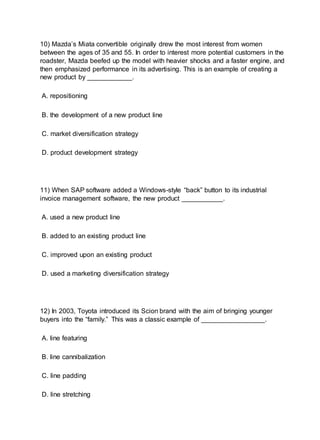 10) Mazda’s Miata convertible originally drew the most interest from women
between the ages of 35 and 55. In order to interest more potential customers in the
roadster, Mazda beefed up the model with heavier shocks and a faster engine, and
then emphasized performance in its advertising. This is an example of creating a
new product by ____________.
A. repositioning
B. the development of a new product line
C. market diversification strategy
D. product development strategy
11) When SAP software added a Windows-style “back” button to its industrial
invoice management software, the new product ___________.
A. used a new product line
B. added to an existing product line
C. improved upon an existing product
D. used a marketing diversification strategy
12) In 2003, Toyota introduced its Scion brand with the aim of bringing younger
buyers into the “family.” This was a classic example of _________________.
A. line featuring
B. line cannibalization
C. line padding
D. line stretching
 
