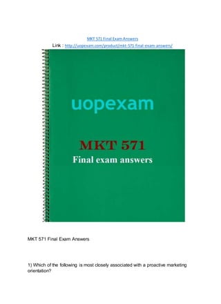 MKT 571 Final Exam Answers
Link : http://uopexam.com/product/mkt-571-final-exam-answers/
MKT 571 Final Exam Answers
1) Which of the following is most closely associated with a proactive marketing
orientation?
 