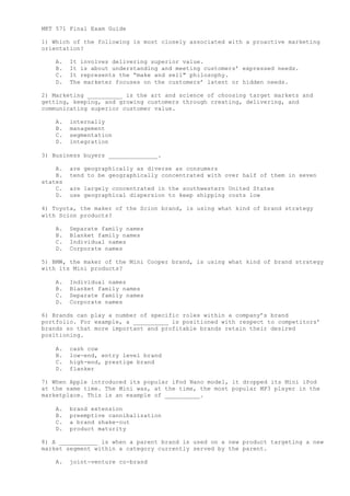 MKT 571 Final Exam Guide
1) Which of the following is most closely associated with a proactive marketing
orientation?
A. It involves delivering superior value.
B. It is about understanding and meeting customers’ expressed needs.
C. It represents the “make and sell" philosophy.
D. The marketer focuses on the customers’ latent or hidden needs.
2) Marketing __________ is the art and science of choosing target markets and
getting, keeping, and growing customers through creating, delivering, and
communicating superior customer value.
A. internally
B. management
C. segmentation
D. integration
3) Business buyers ______________.
A. are geographically as diverse as consumers
B. tend to be geographically concentrated with over half of them in seven
states
C. are largely concentrated in the southwestern United States
D. use geographical dispersion to keep shipping costs low
4) Toyota, the maker of the Scion brand, is using what kind of brand strategy
with Scion products?
A. Separate family names
B. Blanket family names
C. Individual names
D. Corporate names
5) BMW, the maker of the Mini Cooper brand, is using what kind of brand strategy
with its Mini products?
A. Individual names
B. Blanket family names
C. Separate family names
D. Corporate names
6) Brands can play a number of specific roles within a company’s brand
portfolio. For example, a __________ is positioned with respect to competitors’
brands so that more important and profitable brands retain their desired
positioning.
A. cash cow
B. low-end, entry level brand
C. high-end, prestige brand
D. flanker
7) When Apple introduced its popular iPod Nano model, it dropped its Mini iPod
at the same time. The Mini was, at the time, the most popular MP3 player in the
marketplace. This is an example of __________.
A. brand extension
B. preemptive cannibalization
C. a brand shake-out
D. product maturity
8) A ___________ is when a parent brand is used on a new product targeting a new
market segment within a category currently served by the parent.
A. joint-venture co-brand
 