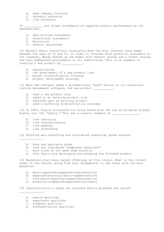 B. same company co-brand
C. category extension
D. line extension
9) ___________ are formal statements of expected product performance by the
manufacturer.
A. Open pricing statements
B. Promotional statements
C. Warranties
D. General guarantees
10) Mazda’s Miata convertible originally drew the most interest from women
between the ages of 35 and 55. In order to interest more potential customers in
the roadster, Mazda beefed up the model with heavier shocks and a faster engine,
and then emphasized performance in its advertising. This is an example of
creating a new product by ____________.
A. repositioning
B. the development of a new product line
C. market diversification strategy
D. product development strategy
11) When SAP software added a Windows-style “back” button to its industrial
invoice management software, the new product ___________.
A. used a new product line
B. added to an existing product line
C. improved upon an existing product
D. used a marketing diversification strategy
12) In 2003, Toyota introduced its Scion brand with the aim of bringing younger
buyers into the “family.” This was a classic example of _________________.
A. line featuring
B. line cannibalization
C. line padding
D. line stretching
13) Painting and consulting are considered industrial goods because
______________.
A. they are specialty goods
B. they are considered “component materials"
C. most firms do not seek them directly
D. they facilitate developing and managing the finished product
14) Marketers plan their market offerings at five levels. What is the correct
order of the levels, going from most fundamental to the level with the most
benefits?
A. Basic-expected-augmented-core-potential
B. Expected-potential-basic-augmented-core
C. Core-basic-expected-augmented-potential
D. Potential-augmented-expected-core-basic
15) Characteristics a buyer can evaluate before purchase are called
_______________.
A. search qualities
B. experience qualities
C. credence qualities
D. differentiation qualities
 