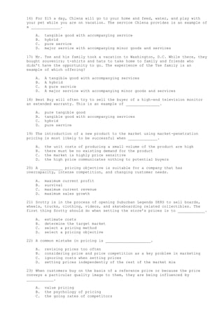 16) For $15 a day, Chlena will go to your home and feed, water, and play with
your pet while you are on vacation. The service Chlena provides is an example of
a _____________.
A. tangible good with accompanying service
B. hybrid
C. pure service
D. major service with accompanying minor goods and services
17) Mr. Tse and his family took a vacation to Washington, D.C. While there, they
bought souvenirs; t-shirts and hats to take home to family and friends who
didn’t have the opportunity to go. The experience of the Tse family is an
example of which offering?
A. A tangible good with accompanying services
B. A hybrid
C. A pure service
D. A major service with accompanying minor goods and services
18) Best Buy will often try to sell the buyer of a high-end television monitor
an extended warranty. This is an example of _______________.
A. pure tangible good
B. tangible good with accompanying services
C. hybrid
D. pure service
19) The introduction of a new product to the market using market-penetration
pricing is most likely to be successful when _____________.
A. the unit costs of producing a small volume of the product are high
B. there must be no existing demand for the product
C. the market is highly price sensitive
D. the high price communicates nothing to potential buyers
20) A __________ pricing objective is suitable for a company that has
overcapacity, intense competition, and changing customer needs.
A. maximum current profit
B. survival
C. maximum current revenue
D. maximum sales growth
21) Scotty is in the process of opening Suburban Legends SK8S to sell boards,
wheels, trucks, clothing, videos, and skateboarding related collectibles. The
first thing Scotty should do when setting the store’s prices is to ____________.
A. estimate costs
B. determine the target market
C. select a pricing method
D. select a pricing objective
22) A common mistake in pricing is ____________________.
A. revising prices too often
B. considering price and price competition as a key problem in marketing
C. ignoring costs when setting prices
D. setting prices independently of the rest of the market mix
23) When customers buy on the basis of a reference price or because the price
conveys a particular quality image to them, they are being influenced by
____________.
A. value pricing
B. the psychology of pricing
C. the going rates of competitors
 
