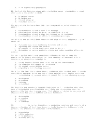 D. value augmented by perception
24) Which of the following areas will a marketing manager standardize or adapt
when taking a new product global?
A. Marketing concept
B. Marketing mix
C. Product strategy
D. Promotion strategy
25) Which of the following best describes integrated marketing communication
(IMC)?
A. Organizations present a consistent message.
B. Organizations present an effective communication plan.
C. Organizations present a plan that focuses on the customer.
D. Organizations present an effective advertising message.
26) Which of the following best describes the role of social responsibility in
marketing?
A. Standards that guide marketing decisions and actions
B. Improving environment and products
C. Obligation to improve positive effects on society
D. Obligation to improve positive effects and reduce negative effects on
society
27) Public policy makers have developed a substantial body of laws and
regulations to govern advertising. For these reasons, an important step in
developing an advertising campaign is _____________.
A. asking network censors what to cut out of the communication
B. the creative development of the message
C. the social responsibility review
D. preparing a copy strategy statement
28) Within the last couple years several cosmetics manufacturers have introduced
non-clumping mascara. Revlon was one of these manufacturers. Revlon should use
________ advertising to increase selective demand for its non-clumping mascara.
A. descriptive
B. persuasive
C. reminder
D. informative
29) Hospitals are engaged in intense competition to fill maternity beds. What
type of advertising would hospitals most likely use to advertise their new
amenities like hot tubs in every room, filet mignon or lobster on the menu, and
afternoon teas for the new mothers and their families?
A. descriptive
B. persuasive
C. reminder
D. informative
30) _____________ is the key ingredient in marketing campaigns and consists of a
diverse collection of short-term incentive tools designed to influence trial,
purchase, and interests of consumers and wholesalers.
A. Advertising
B. Public relations
C. Sales promotion
D. Personal selling
 